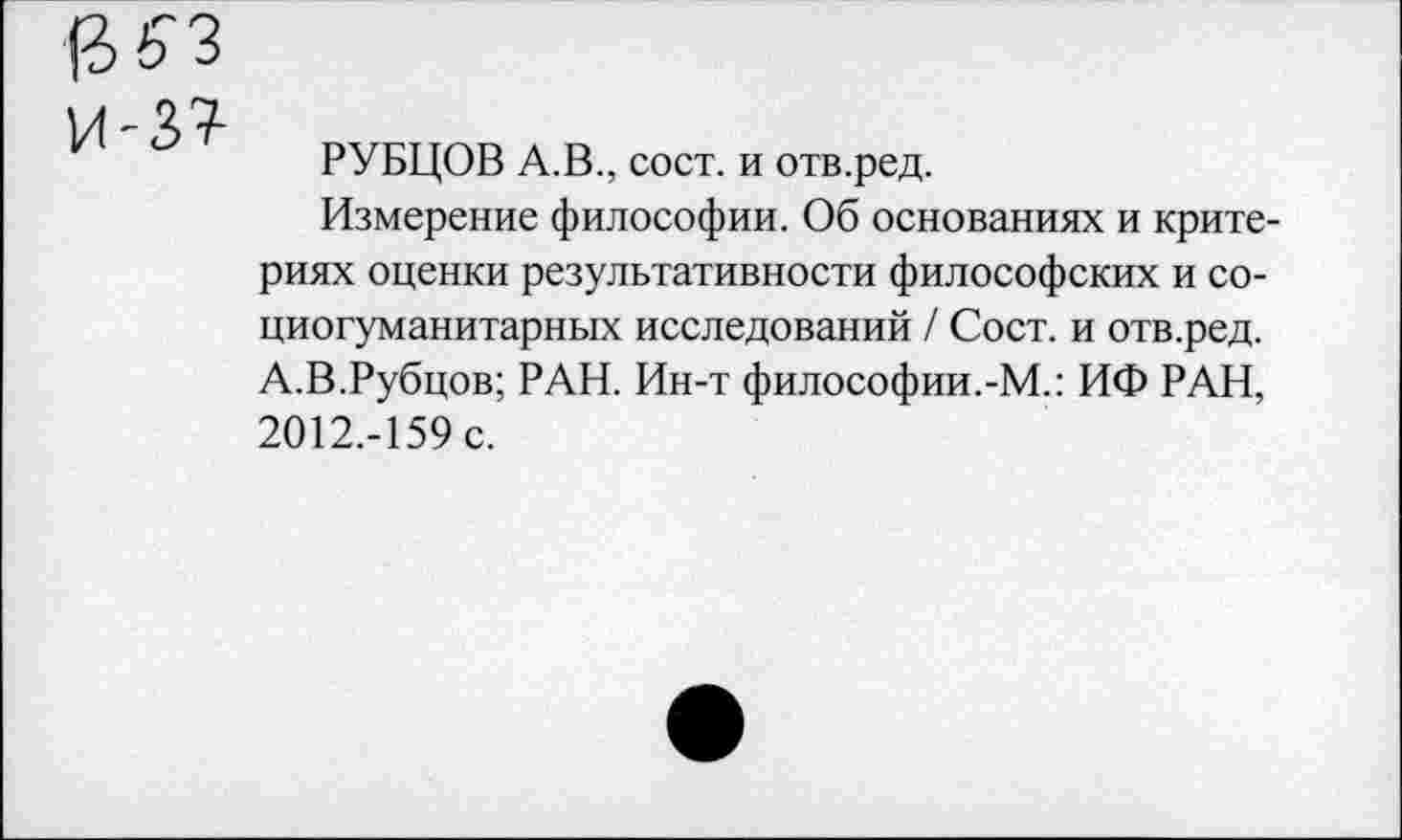 ﻿РУБЦОВ А.В., сост. и отв.ред.
Измерение философии. Об основаниях и критериях оценки результативности философских и со-циогуманитарных исследований / Сост. и отв.ред. А.В.Рубцов; РАН. Ин-т философии.-М.: ИФ РАН, 2012.-159 с.